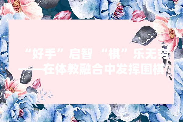 “好手”启智 “棋”乐无穷——在体教融合中发挥围棋的育人功能_围棋_进校园 智能写作