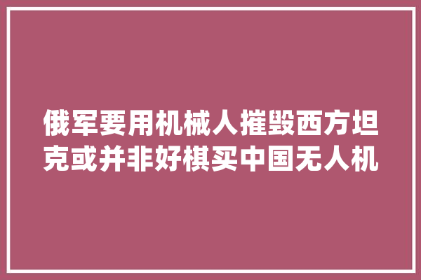 俄军要用机械人摧毁西方坦克或并非好棋买中国无人机更合适？_坦克_俄罗斯