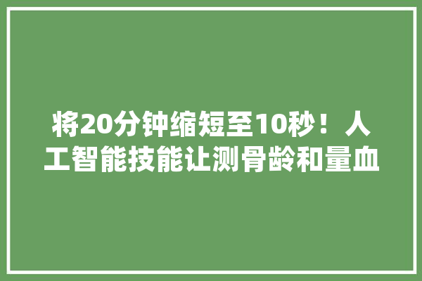 将20分钟缩短至10秒！人工智能技能让测骨龄和量血压一样简单_医疗_人工智能 AI快讯