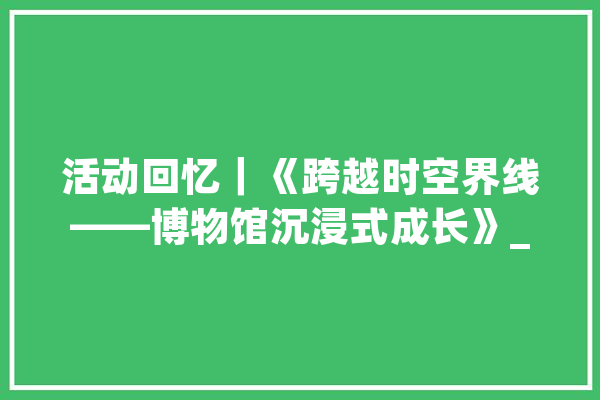 活动回忆｜《跨越时空界线——博物馆沉浸式成长》_家当_上海交年夜 文字写作
