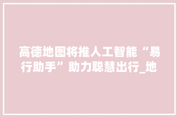 高德地图将推人工智能“易行助手”助力聪慧出行_地图_易行