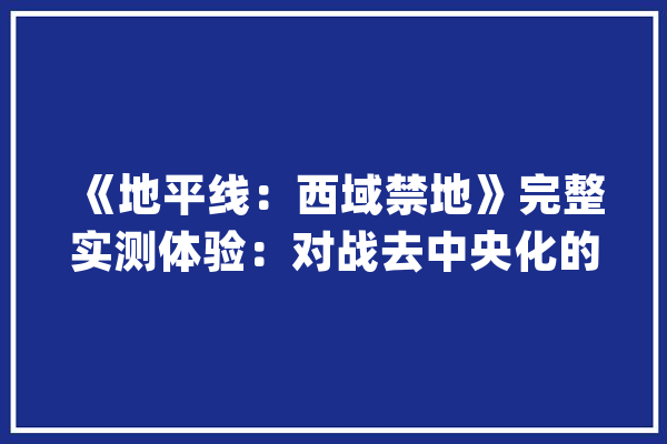 《地平线：西域禁地》完整实测体验：对战去中央化的人工智能_西域_地平线