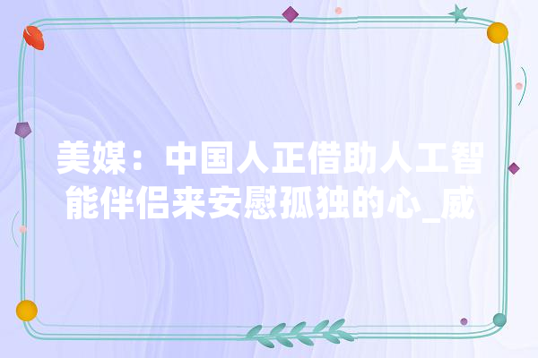 美媒：中国人正借助人工智能伴侣来安慰孤独的心_威尔_中国