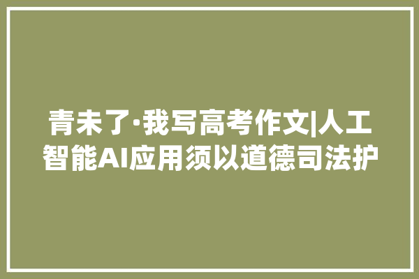 青未了·我写高考作文|人工智能AI应用须以道德司法护航_就会_的人