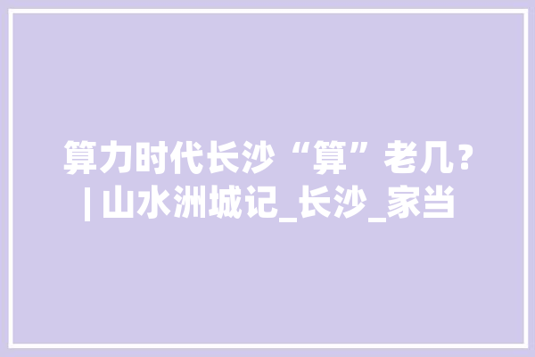 算力时代长沙“算”老几？| 山水洲城记_长沙_家当 绘影字幕