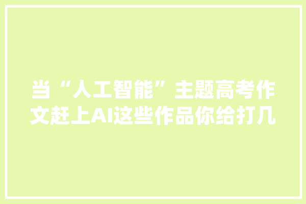 当“人工智能”主题高考作文赶上AI这些作品你给打几分？_人工智能_互联网 智能助手
