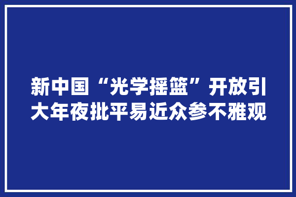 新中国“光学摇篮”开放引大年夜批平易近众参不雅观_长春_美观 科技快讯