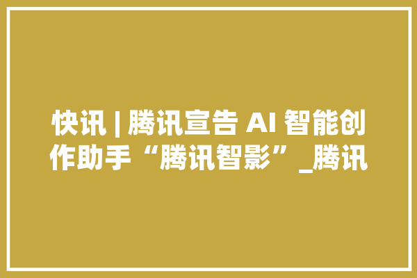 快讯 | 腾讯宣告 AI 智能创作助手“腾讯智影”_腾讯_电网 计算机