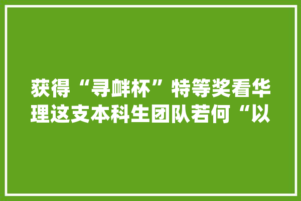 获得“寻衅杯”特等奖看华理这支本科生团队若何“以创筑梦”蝶变成长_柔性_团队