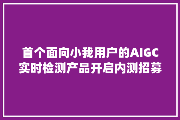 首个面向小我用户的AIGC实时检测产品开启内测招募 可鉴别视频人脸真伪_用户_视频 科技快讯