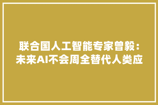 联合国人工智能专家曾毅：未来AI不会周全替代人类应该把它当成对象去追求自我_人工智能_人类 AI简讯