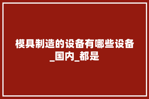 模具制造的设备有哪些设备_国内_都是 文字写作