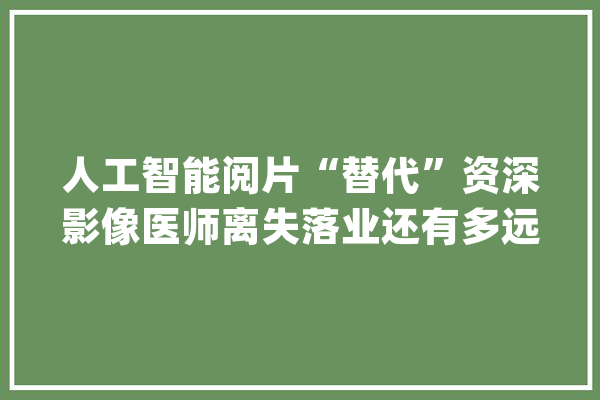 人工智能阅片“替代”资深影像医师离失落业还有多远？_人工智能_湖南 智能助手