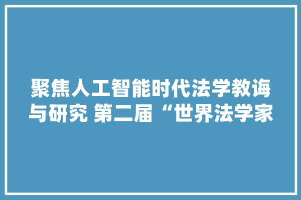 聚焦人工智能时代法学教诲与研究 第二届“世界法学家论坛”在京举行_法学_全球 绘影字幕