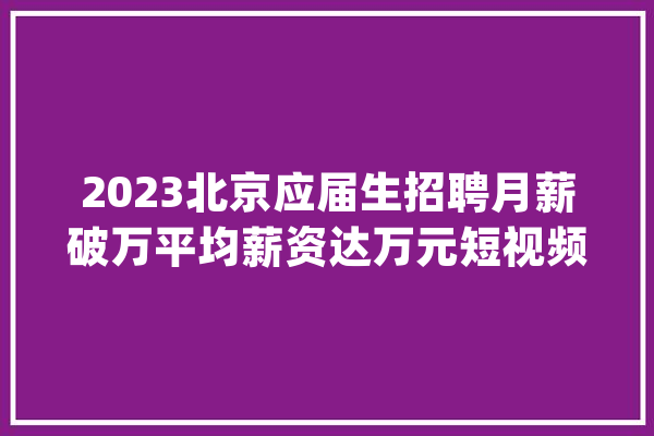 2023北京应届生招聘月薪破万平均薪资达万元短视频变现_薪资_应届卒业生