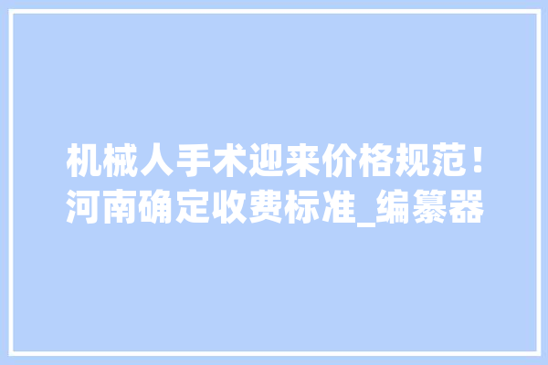 机械人手术迎来价格规范！河南确定收费标准_编纂器_珍藏 科技快讯