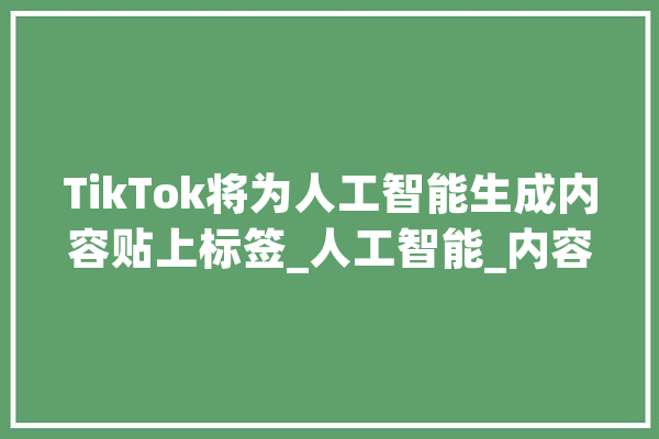 TikTok将为人工智能生成内容贴上标签_人工智能_内容 文字写作