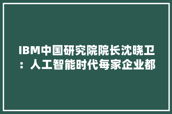 IBM中国研究院院长沈晓卫：人工智能时代每家企业都有可能成为颠覆者_人工智能_技巧 计算机