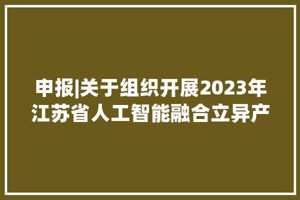 申报|关于组织开展2023年江苏省人工智能融合立异产品和应用解决筹划申报工作的通知_人工智能_申报 AI简讯