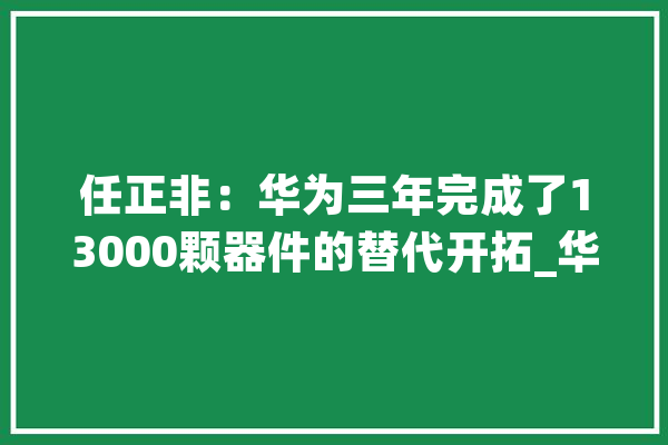 任正非：华为三年完成了13000颗器件的替代开拓_华为_公司 科技快讯