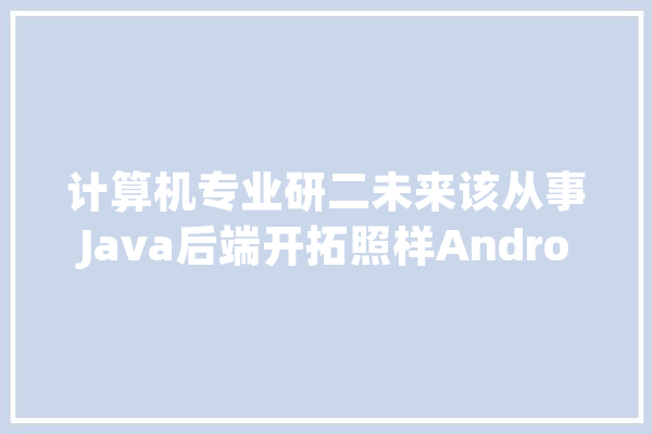 计算机专业研二未来该从事Java后端开拓照样Android开拓_互联网_岗亭
