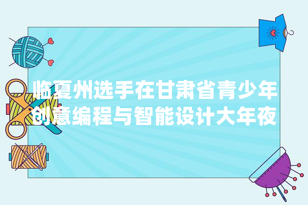 临夏州选手在甘肃省青少年创意编程与智能设计大年夜赛中获嘉奖_教师_创意 智能问答