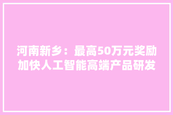 河南新乡：最高50万元奖励加快人工智能高端产品研发_人工智能_家当 文字写作
