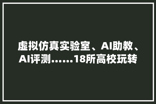虚拟仿真实验室、AI助教、AI评测……18所高校玩转AI_人工智能_智能 云服务 虚拟仿真实验室、AI助教、AI评测……18所高校玩转AI_人工智能_智能 云服务