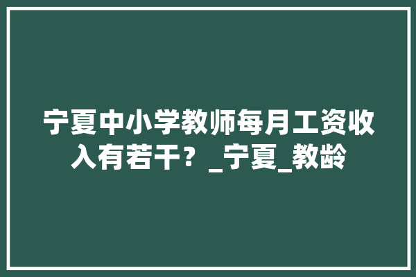 宁夏中小学教师每月工资收入有若干？_宁夏_教龄 智能写作