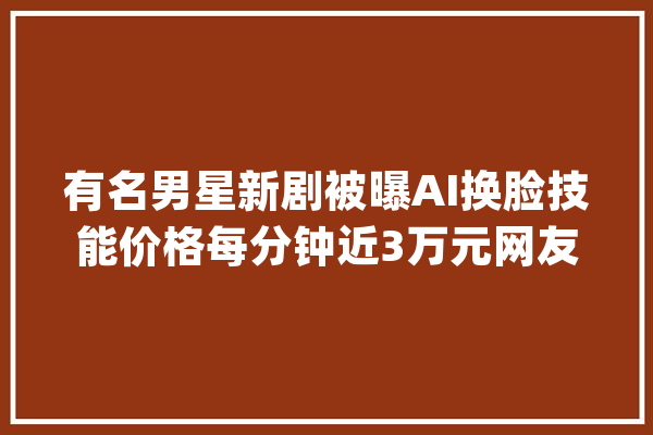 有名男星新剧被曝AI换脸技能价格每分钟近3万元网友：真晦气_剧作_换脸 云服务