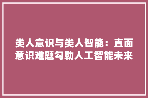 类人意识与类人智能：直面意识难题勾勒人工智能未来图景_人工智能_意识 科技快讯