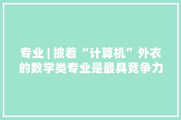 专业 | 披着“计算机”外衣的数学类专业是最具竞争力的宽口径专业之一_微软_若有 智能写作