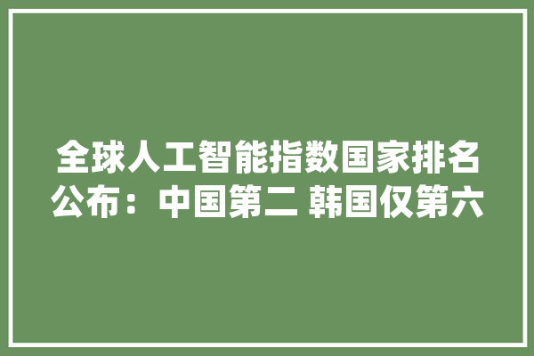 全球人工智能指数国家排名公布：中国第二 韩国仅第六_人工智能_韩国 智能写作