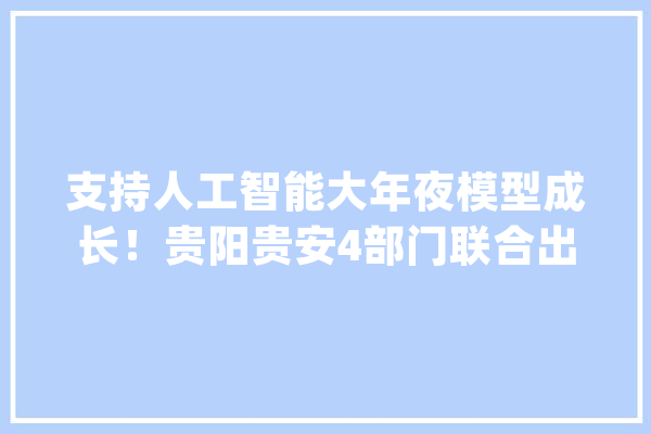 支持人工智能大年夜模型成长！贵阳贵安4部门联合出台方法_贵阳_人工智能 AI简讯