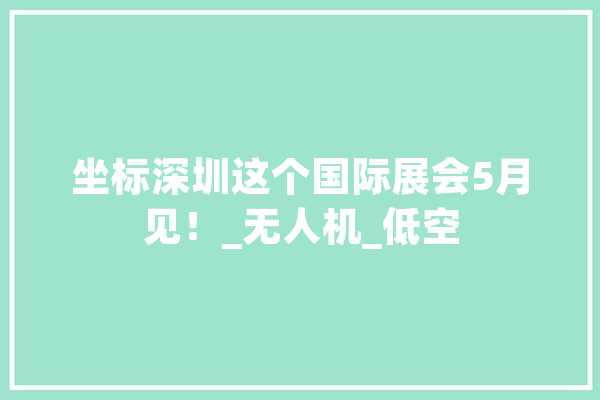 坐标深圳这个国际展会5月见!_无人机_低空 文字写作 坐标深圳这个国际展会5月见!_无人机_低空 文字写作