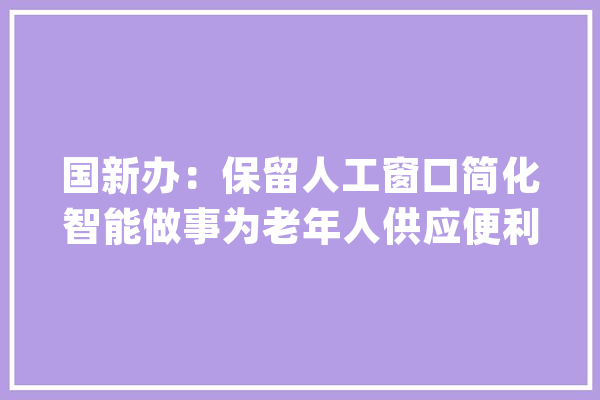 国新办：保留人工窗口简化智能做事为老年人供应便利_友善_老年人 文字写作