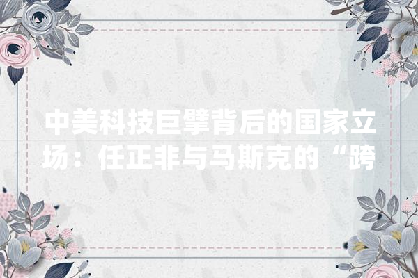 中美科技巨擘背后的国家立场：任正非与马斯克的“跨国对话”_美国_华为 智能助手