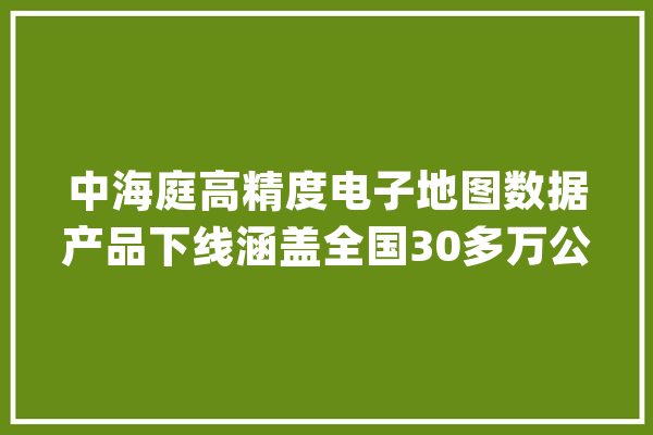中海庭高精度电子地图数据产品下线涵盖全国30多万公里高速公路_地图_中海