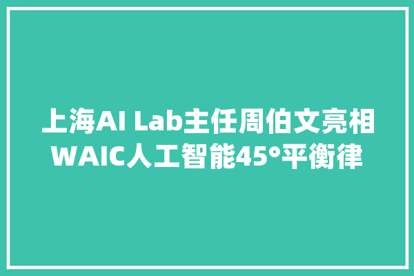 上海AI Lab主任周伯文亮相WAIC人工智能45°平衡律主张首次曝光_人工智能_技巧 计算机