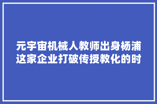 元宇宙机械人教师出身杨浦这家企业打破传授教化的时空壁垒_杨浦_教师