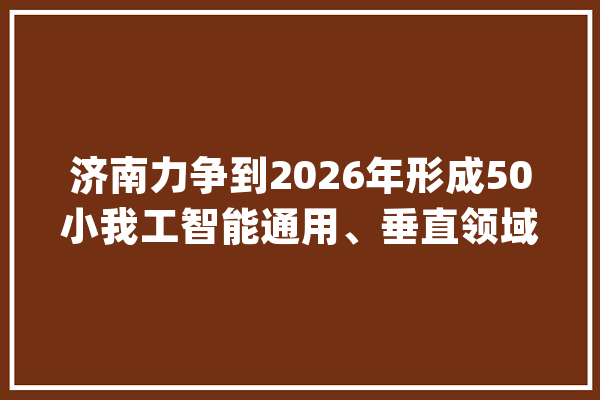 济南力争到2026年形成50小我工智能通用、垂直领域大年夜模型产品_人工智能_家当 智能助手