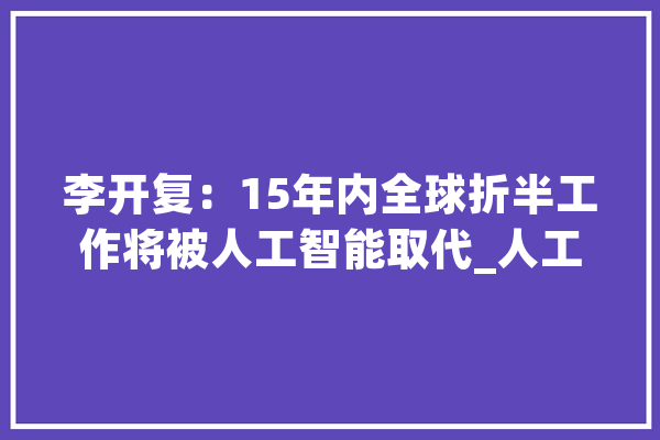 李开复：15年内全球折半工作将被人工智能取代_人工智能_李开复