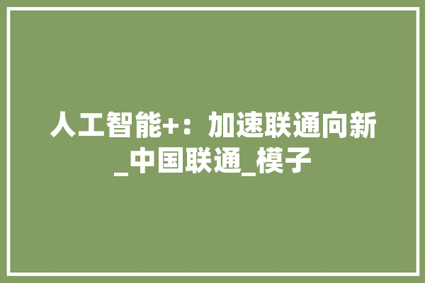 人工智能+：加速联通向新_中国联通_模子