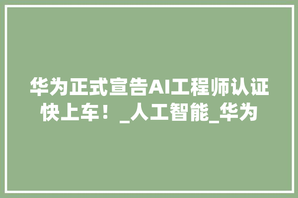 华为正式宣告AI工程师认证快上车！_人工智能_华为 科技快讯