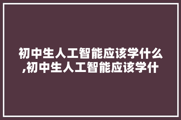 初中生人工智能应该学什么,初中生人工智能应该学什么专业 智能问答