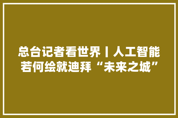 总台记者看世界丨人工智能若何绘就迪拜“未来之城”蓝图_人工智能_迪拜