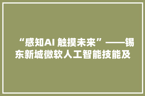 “感知AI 触摸未来”——锡东新城微软人工智能技能及着手实验等你来参加！_微软_人工智能