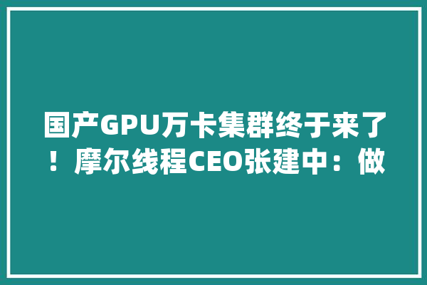 国产GPU万卡集群终于来了！摩尔线程CEO张建中：做难而精确的事_集群_模子