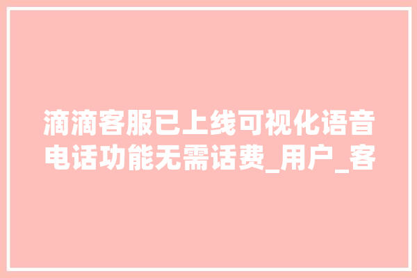 滴滴客服已上线可视化语音电话功能无需话费_用户_客服 云服务