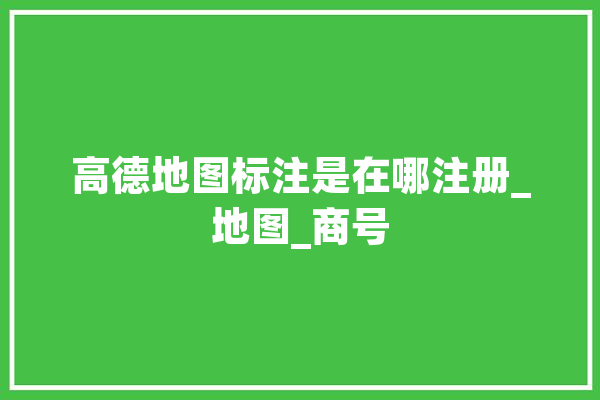 高德地图标注是在哪注册_地图_商号